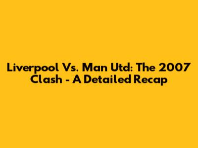 Liverpool Vs. Man Utd: The 2007 Clash - A Detailed Recap