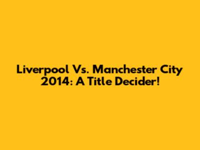 Liverpool Vs. Manchester City 2014: A Title Decider!