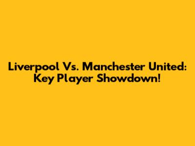 Liverpool Vs. Manchester United: Key Player Showdown!
