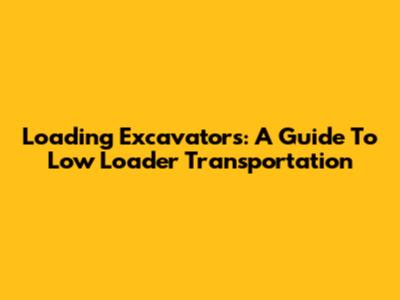 Loading Excavators: A Guide To Low Loader Transportation