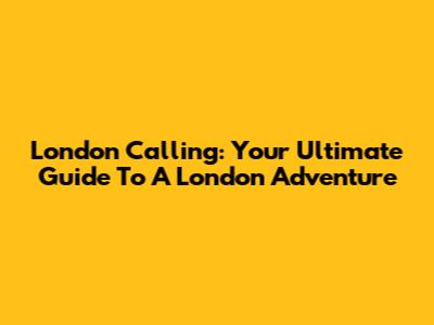 London Calling: Your Ultimate Guide To A London Adventure