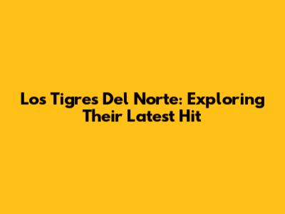 Los Tigres Del Norte: Exploring Their Latest Hit