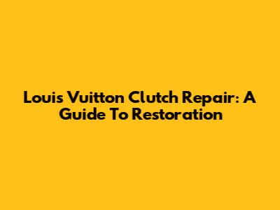 Louis Vuitton Clutch Repair: A Guide To Restoration