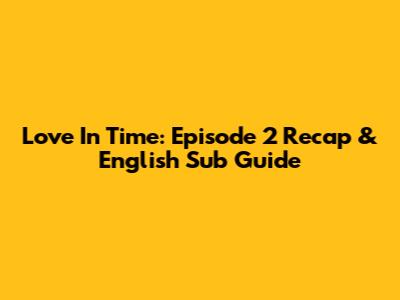 Love In Time: Episode 2 Recap & English Sub Guide