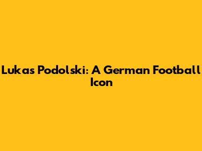 Lukas Podolski: A German Football Icon