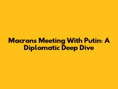 Macron's Meeting With Putin: A Diplomatic Deep Dive
