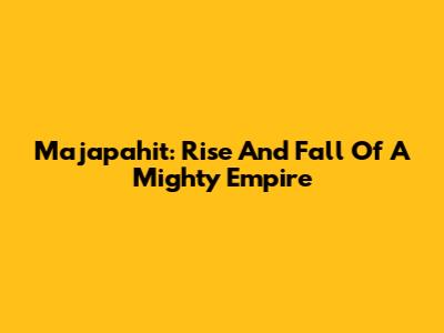Majapahit: Rise And Fall Of A Mighty Empire