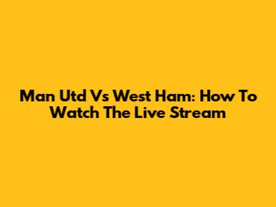 Man Utd Vs West Ham: How To Watch The Live Stream