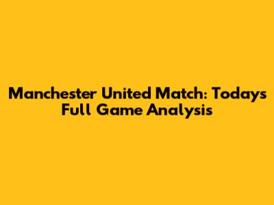 Manchester United Match: Today's Full Game Analysis