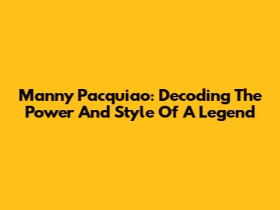 Manny Pacquiao: Decoding The Power And Style Of A Legend