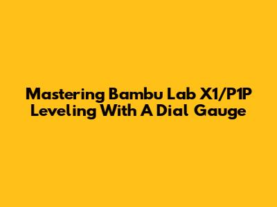 Mastering Bambu Lab X1/P1P Leveling With A Dial Gauge