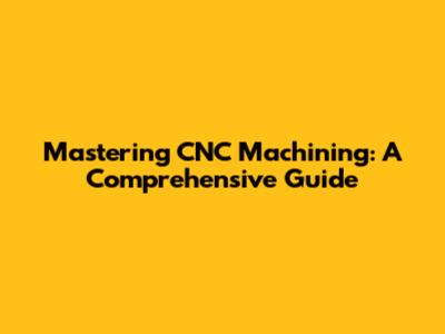Mastering CNC Machining: A Comprehensive Guide