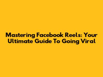 Mastering Facebook Reels: Your Ultimate Guide To Going Viral