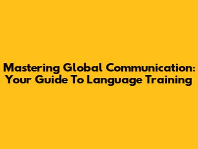 Mastering Global Communication: Your Guide To Language Training