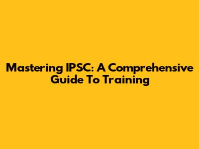 Mastering IPSC: A Comprehensive Guide To Training