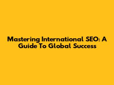 Mastering International SEO: A Guide To Global Success