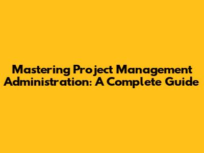 Mastering Project Management Administration: A Complete Guide
