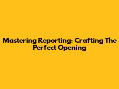 Mastering Reporting: Crafting The Perfect Opening
