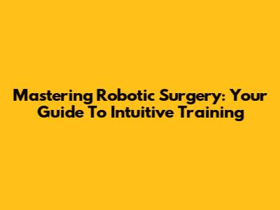 Mastering Robotic Surgery: Your Guide To Intuitive Training