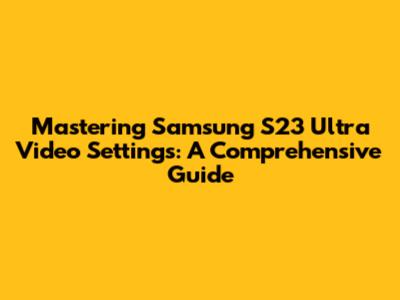 Mastering Samsung S23 Ultra Video Settings: A Comprehensive Guide