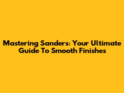 Mastering Sanders: Your Ultimate Guide To Smooth Finishes