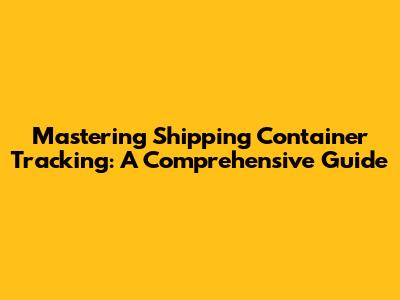 Mastering Shipping Container Tracking: A Comprehensive Guide