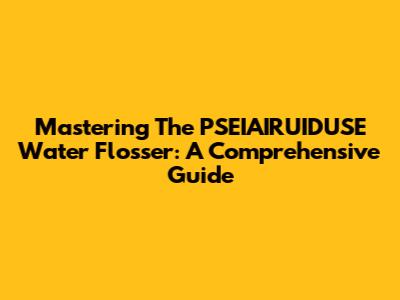 Mastering The PSEIAIRUIDUSE Water Flosser: A Comprehensive Guide