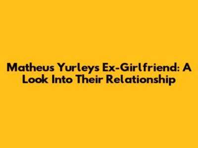 Matheus Yurley's Ex-Girlfriend: A Look Into Their Relationship