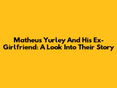 Matheus Yurley And His Ex-Girlfriend: A Look Into Their Story