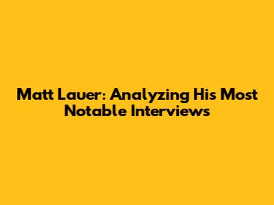 Matt Lauer: Analyzing His Most Notable Interviews