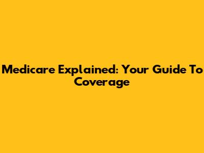 Medicare Explained: Your Guide To Coverage