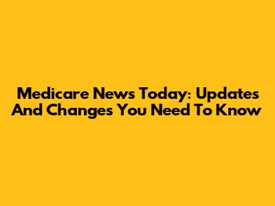 Medicare News Today: Updates And Changes You Need To Know