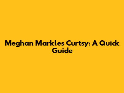 Meghan Markle's Curtsy: A Quick Guide