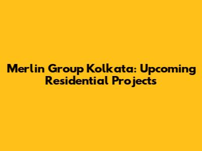 Merlin Group Kolkata: Upcoming Residential Projects
