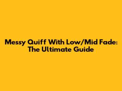 Messy Quiff With Low/Mid Fade: The Ultimate Guide