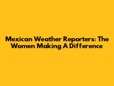 Mexican Weather Reporters: The Women Making A Difference