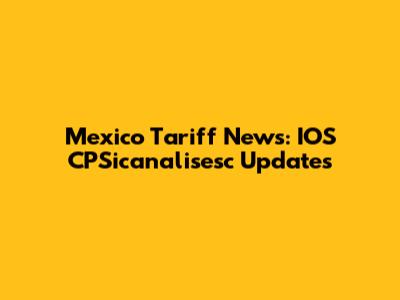 Mexico Tariff News: IOS CPSicanalisesc Updates