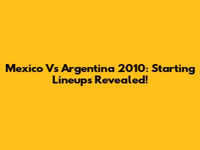 Mexico Vs Argentina 2010: Starting Lineups Revealed!
