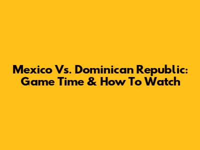 Mexico Vs. Dominican Republic: Game Time & How To Watch