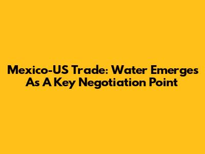 Mexico-US Trade: Water Emerges As A Key Negotiation Point