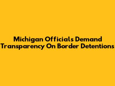 Michigan Officials Demand Transparency On Border Detentions
