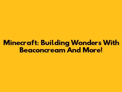 Minecraft: Building Wonders With Beaconcream And More!