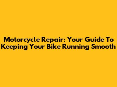 Motorcycle Repair: Your Guide To Keeping Your Bike Running Smooth