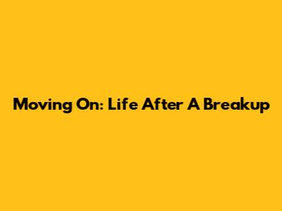 Moving On: Life After A Breakup