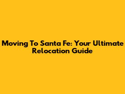 Moving To Santa Fe: Your Ultimate Relocation Guide