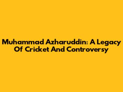 Muhammad Azharuddin: A Legacy Of Cricket And Controversy