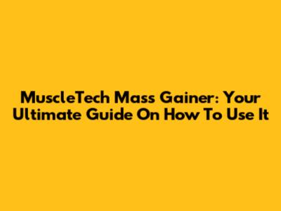 MuscleTech Mass Gainer: Your Ultimate Guide On How To Use It