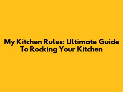 My Kitchen Rules: Ultimate Guide To Rocking Your Kitchen