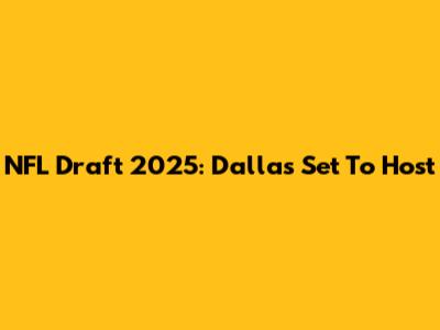NFL Draft 2025: Dallas Set To Host