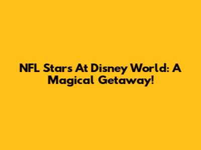 NFL Stars At Disney World: A Magical Getaway!
